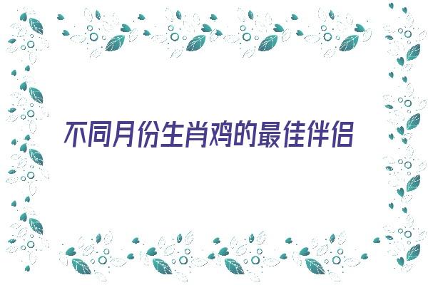 不同月份生肖鸡的最佳伴侣《属鸡各月份出生婚配》