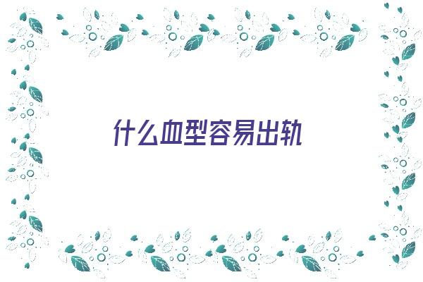 什么血型容易出轨《什么血型容易出轨男人》 血型性格
