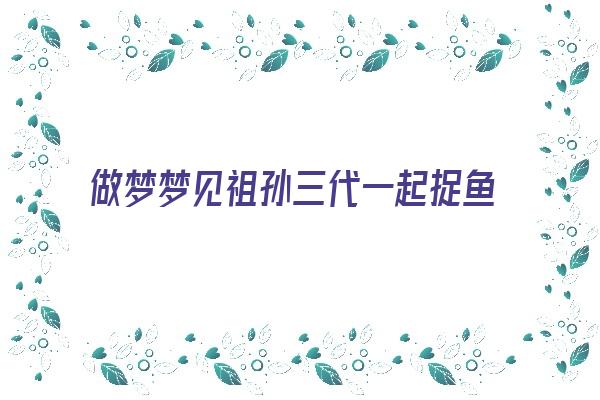  做梦梦见祖孙三代一起捉鱼《做梦梦见祖孙三代一起捉鱼什么意思》 周公解梦