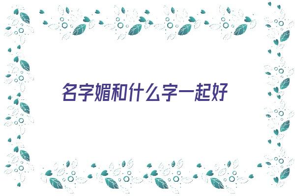 名字媚和什么字一起好《媚和什么字配成好名字》