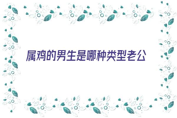  属鸡的男生是哪种类型老公《属鸡的男生是哪种类型老公呢》 生肖运势