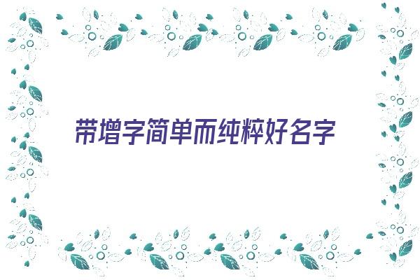 带增字简单而纯粹好名字《带增字比较洋气的名字》