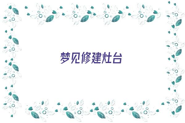  梦见修建灶台《梦见修建灶台好不好》 周公解梦