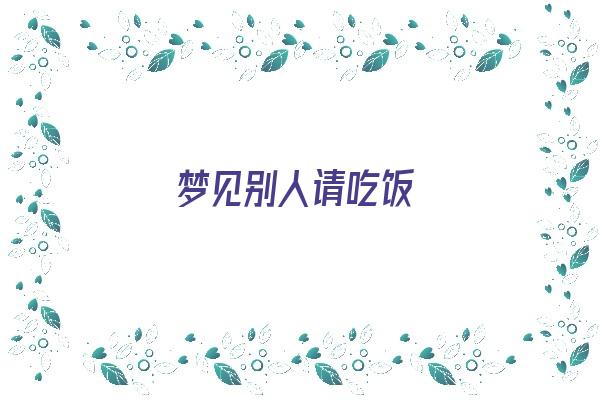  梦见别人请吃饭《梦见别人请吃饭是什么预兆》 周公解梦