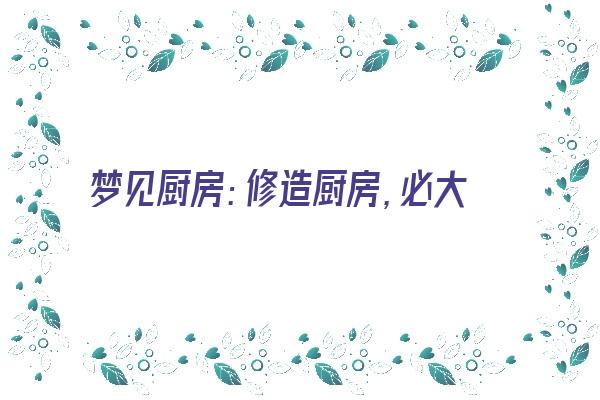  梦见厨房：修造厨房，必大吉利《梦见修整厨房》 周公解梦