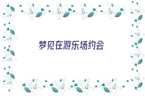 梦见在游乐场约会《梦见在游乐场约会什么意思》