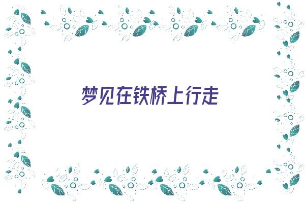 梦见在铁桥上行走《梦见在铁桥上行走什么意思》