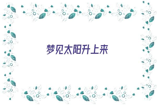  梦见太阳升上来《梦见太阳升上来什么意思》 周公解梦
