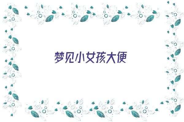 梦见小女孩大便《梦见小女孩大便是什么意思周公解梦》