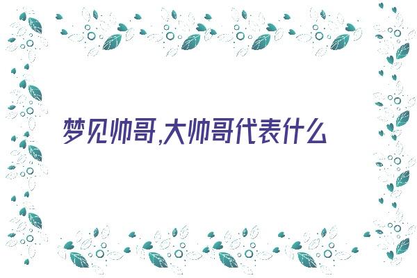  梦见帅哥,大帅哥代表什么意思？《梦见帅哥,大帅哥代表什么意思呢》 周公解梦