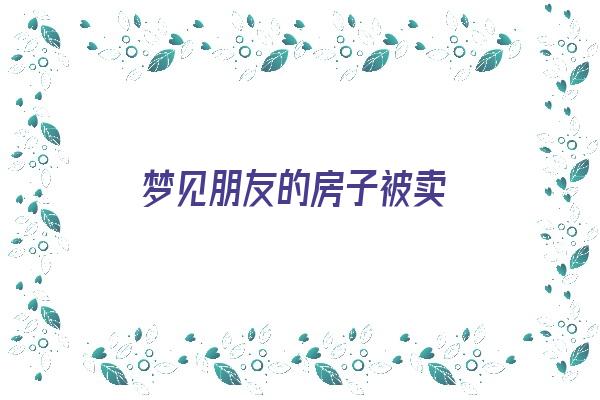  梦见朋友的房子被卖《梦见朋友的房子被卖了什么预兆》 周公解梦