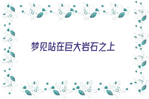  梦见站在巨大岩石之上《梦见站在巨大岩石之上什么意思》 周公解梦