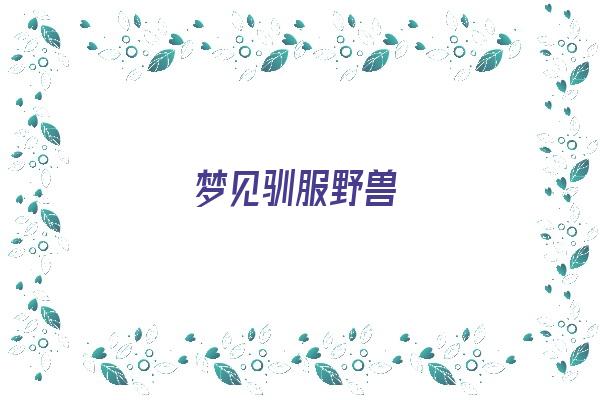  梦见驯服野兽《梦见驯服野兽什么意思》 周公解梦