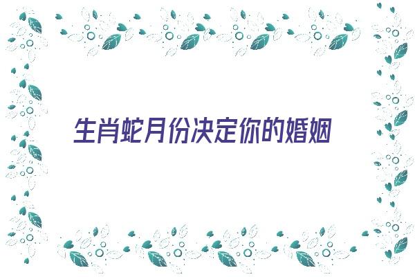 生肖蛇月份决定你的婚姻《生肖蛇月份不同命运相差太大》