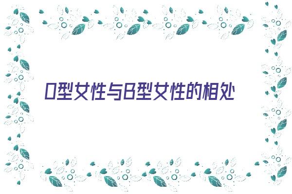  0型女性与B型女性的相处之道《0型女性与b型女性的相处之道是什么》 血型性格