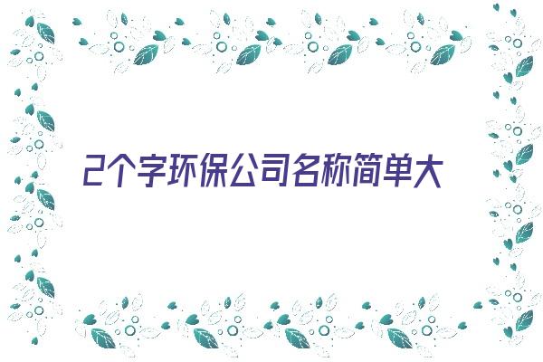  2个字环保公司名称简单大气《2个字环保公司起名大全》 姓名详批
