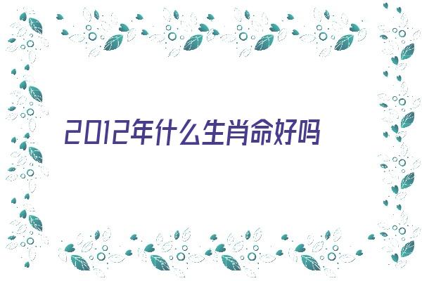 2012年什么生肖命好吗《2012年什么生肖命最好》