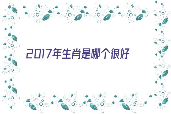 2017年生肖是哪个很好命吗《2017年生肖是什么?》