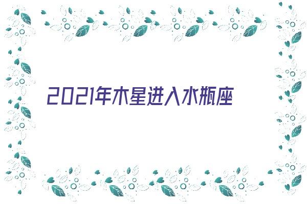  2021年木星进入水瓶座《2021年木星进入水瓶座对水瓶座的影响》 紫微财运