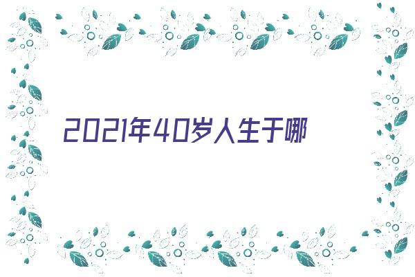 2021年40岁人生于哪年《2021年40岁是几几年出生的》