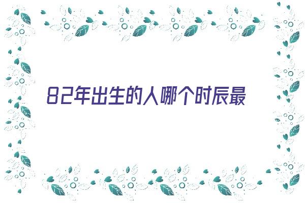 82年出生的人哪个时辰最好《82年出生的人哪个时辰最好命》