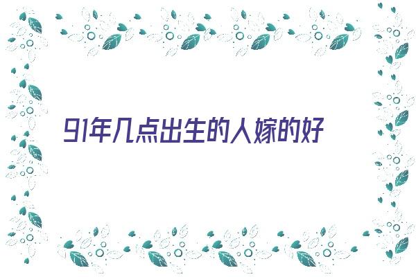  91年几点出生的人嫁的好《91年几点出生的人嫁的好呢》 生肖运势