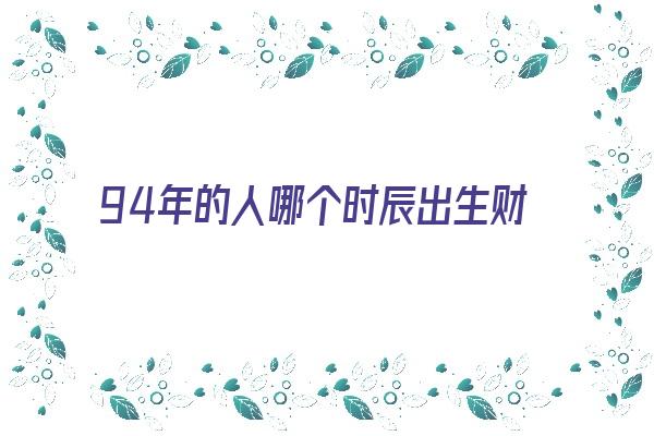 94年的人哪个时辰出生财运好《94年的人哪个时辰出生财运好些》