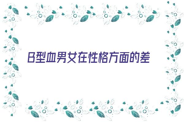  B型血男女在性格方面的差异《b型血男女性格特点》 血型性格